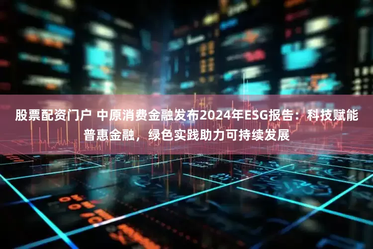 股票配资门户 中原消费金融发布2024年ESG报告：科技赋能普惠金融，绿色实践助力可持续发展