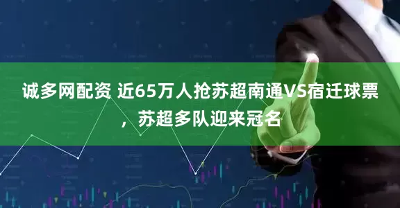 诚多网配资 近65万人抢苏超南通VS宿迁球票，苏超多队迎来冠名