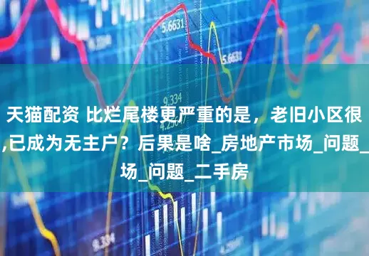 天猫配资 比烂尾楼更严重的是，老旧小区很多住宅,已成为无主户？后果是啥_房地产市场_问题_二手房