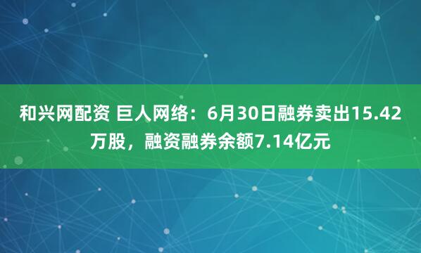 和兴网配资 巨人网络：6月30日融券卖出15.42万股，融资融券余额7.14亿元