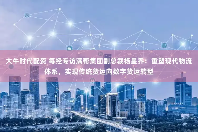 大牛时代配资 每经专访满帮集团副总裁杨星乔：重塑现代物流体系，实现传统货运向数字货运转型