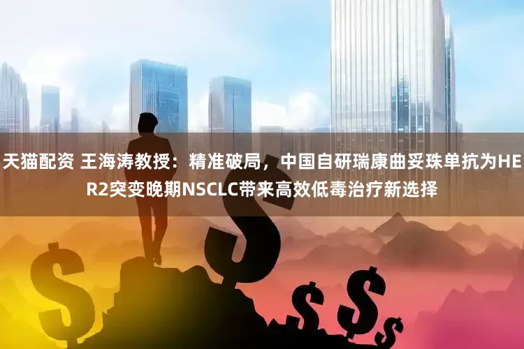 天猫配资 王海涛教授：精准破局，中国自研瑞康曲妥珠单抗为HER2突变晚期NSCLC带来高效低毒治疗新选择