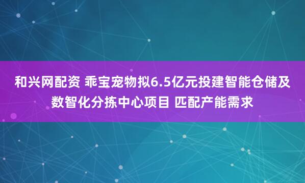 和兴网配资 乖宝宠物拟6.5亿元投建智能仓储及数智化分拣中心项目 匹配产能需求