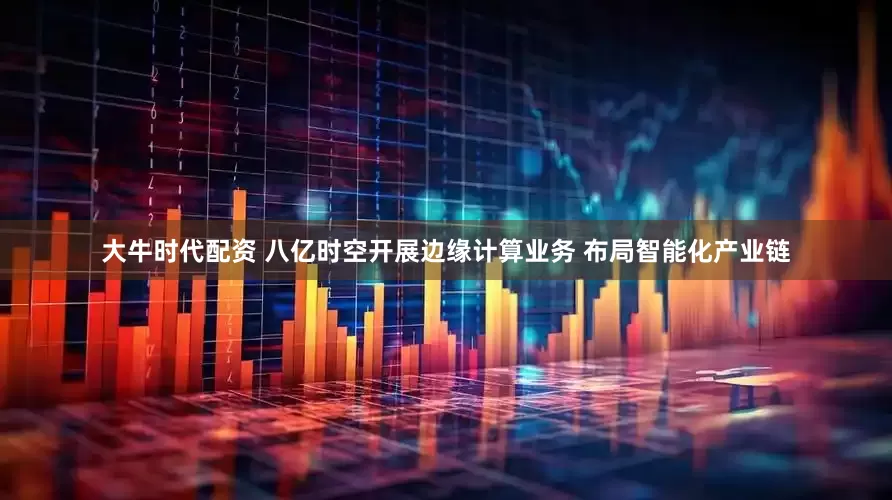 大牛时代配资 八亿时空开展边缘计算业务 布局智能化产业链