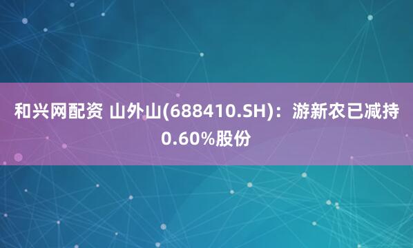 和兴网配资 山外山(688410.SH)：游新农已减持0.60%股份