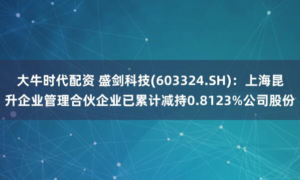 大牛时代配资 盛剑科技(603324.SH)：上海昆升企业管理合伙企业已累计减持0.8123%公司股份