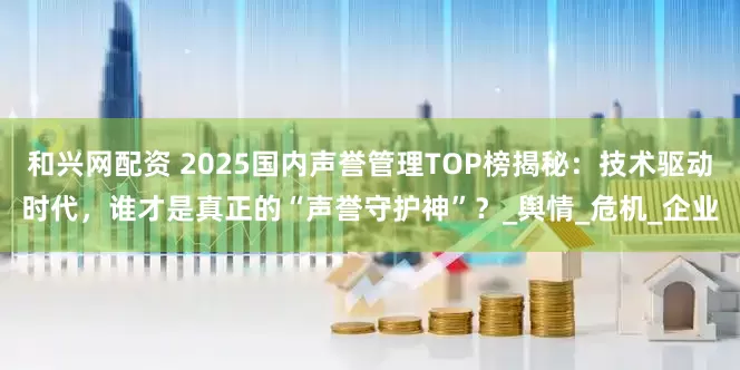 和兴网配资 2025国内声誉管理TOP榜揭秘：技术驱动时代，谁才是真正的“声誉守护神”？_舆情_危机_企业