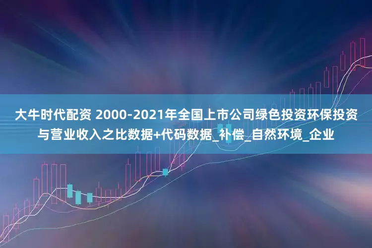 大牛时代配资 2000-2021年全国上市公司绿色投资环保投资与营业收入之比数据+代码数据_补偿_自然环境_企业