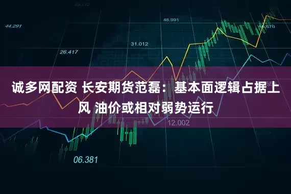 诚多网配资 长安期货范磊：基本面逻辑占据上风 油价或相对弱势运行