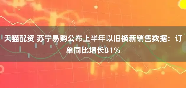 天猫配资 苏宁易购公布上半年以旧换新销售数据：订单同比增长81%
