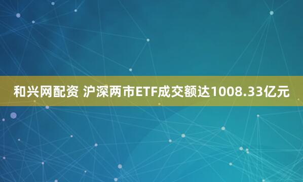 和兴网配资 沪深两市ETF成交额达1008.33亿元