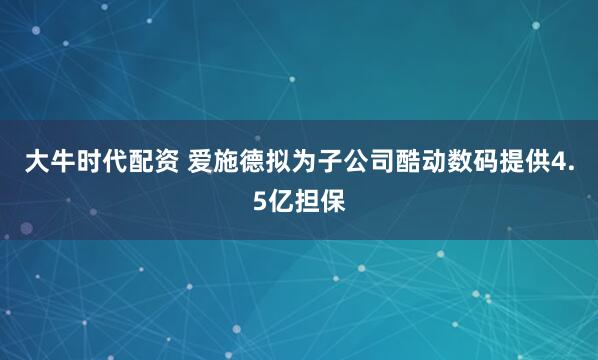 大牛时代配资 爱施德拟为子公司酷动数码提供4.5亿担保