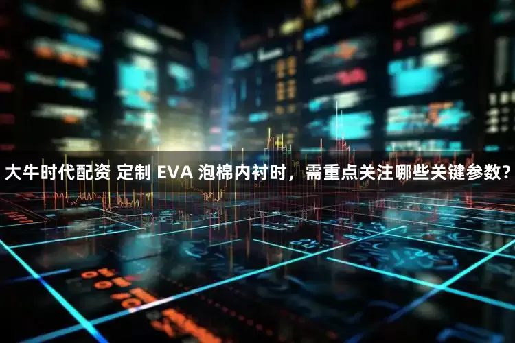 大牛时代配资 定制 EVA 泡棉内衬时，需重点关注哪些关键参数？