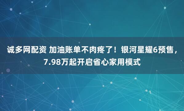 诚多网配资 加油账单不肉疼了！银河星耀6预售，7.98万起开启省心家用模式