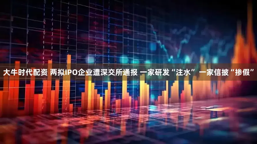 大牛时代配资 两拟IPO企业遭深交所通报 一家研发“注水” 一家信披“掺假”