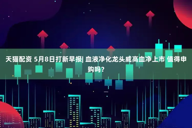 天猫配资 5月8日打新早报| 血液净化龙头威高血净上市 值得申购吗？