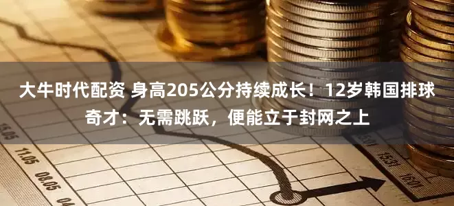 大牛时代配资 身高205公分持续成长!12岁韩国排球奇才:无需跳跃,便能立于封网之上