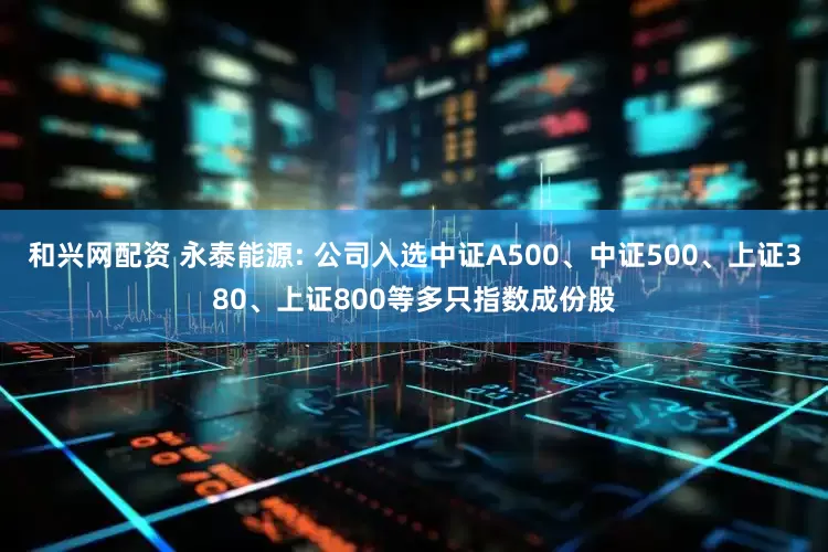 和兴网配资 永泰能源: 公司入选中证A500、中证500、上证380、上证800等多只指数成份股