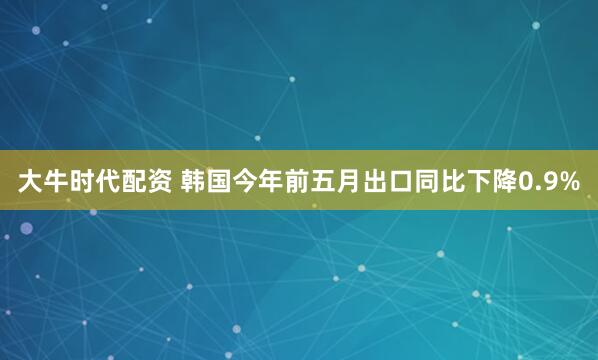 大牛时代配资 韩国今年前五月出口同比下降0.9%